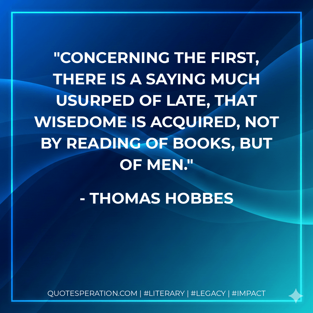Concerning the first, there is a saying much usurped of late, That Wisedome is acquired, not by reading of Books, but of Men. - Thomas Hobbes