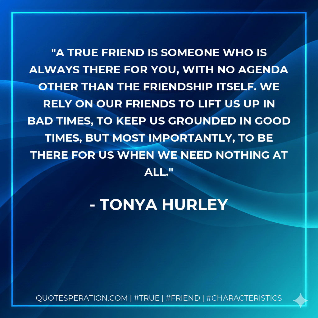 A true friend is someone who is always there for you, with no agenda other than the friendship itself. We rely on our friends to lift us up in bad times, to keep us grounded in good times, but most importantly, to be there for us when we need nothing at all. - Tonya Hurley