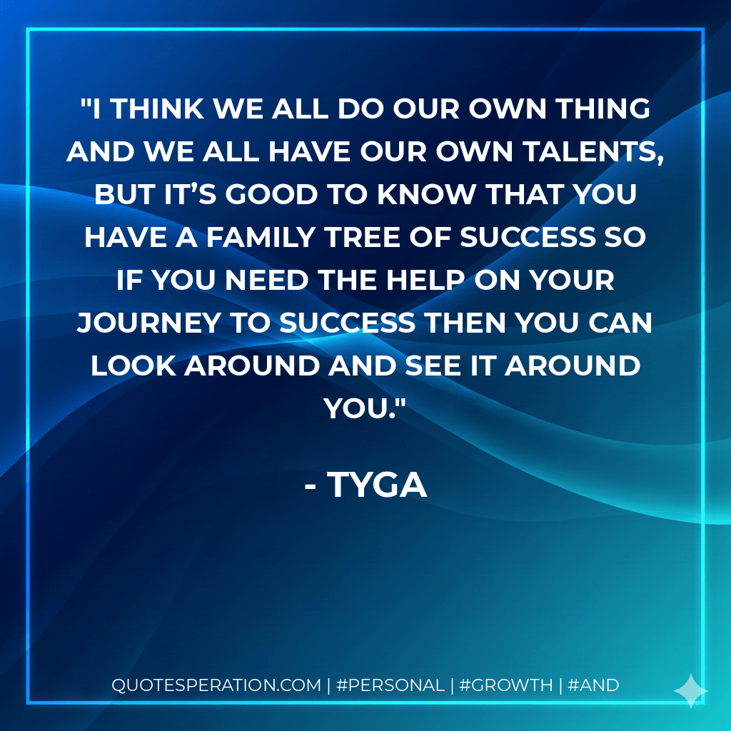 I think we all do our own thing and we all have our own talents, but it’s good to know that you have a family tree of success so if you need the help on your journey to success then you can look around and see it around you. - Tyga