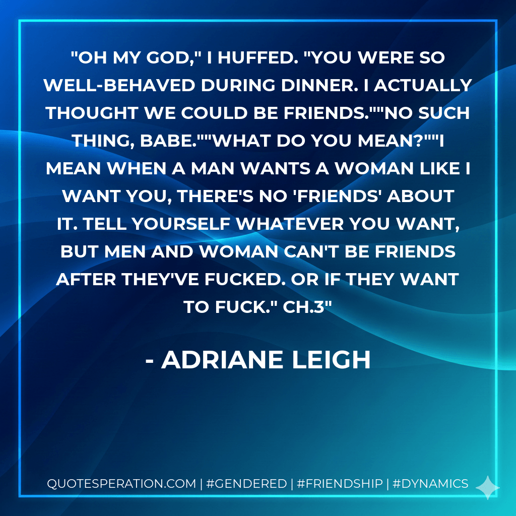 Oh my God," I huffed. "You were so well-behaved during dinner. I actually thought we could be friends.""No such thing, babe.""What do you mean?""I mean when a man wants a woman like I want you, there's no 'friends' about it. Tell yourself whatever you want, but men and woman can't be friends after they've fucked. Or if they want to fuck." Ch.3 - Adriane Leigh