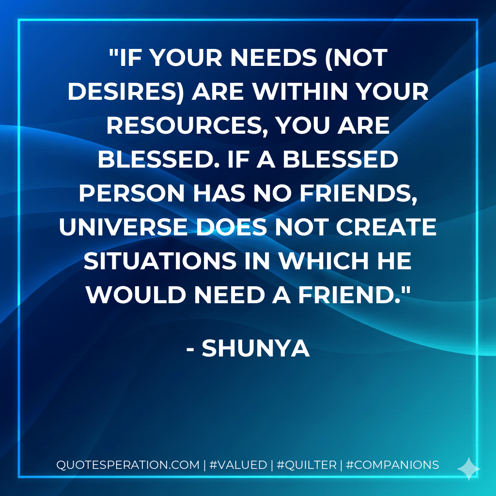 If your needs (not desires) are within your resources, you are blessed. If a blessed person has no friends, universe does not create situations in which he would need a friend. - Shunya