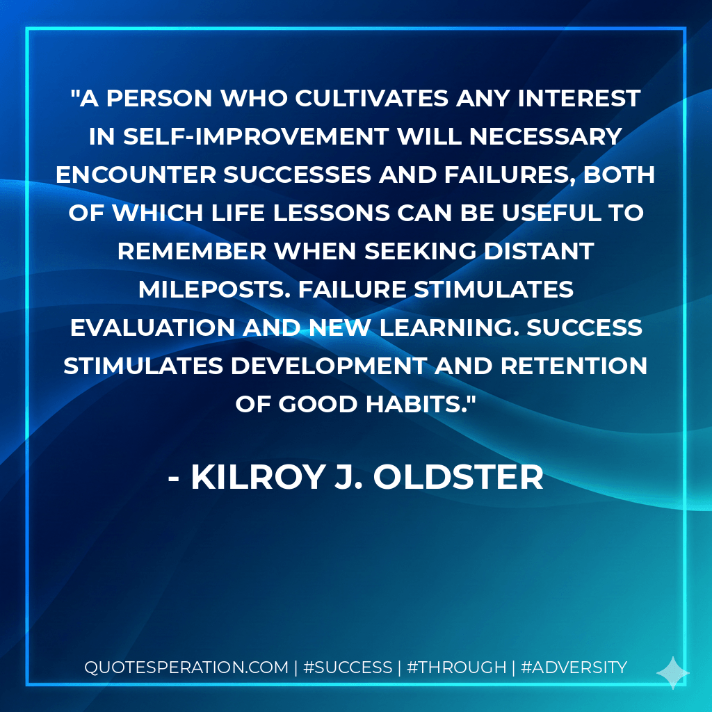 A person who cultivates any interest in self-improvement will necessary encounter successes and failures, both of which life lessons can be useful to remember when seeking distant mileposts. Failure stimulates evaluation and new learning. Success stimulates development and retention of good habits. - Kilroy J. Oldster