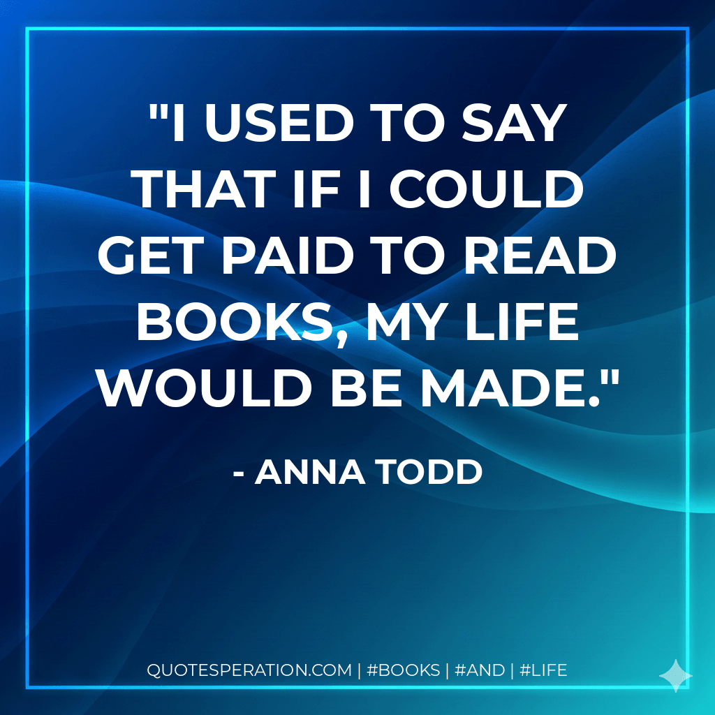 I used to say that if I could get paid to read books, my life would be made. - Anna Todd