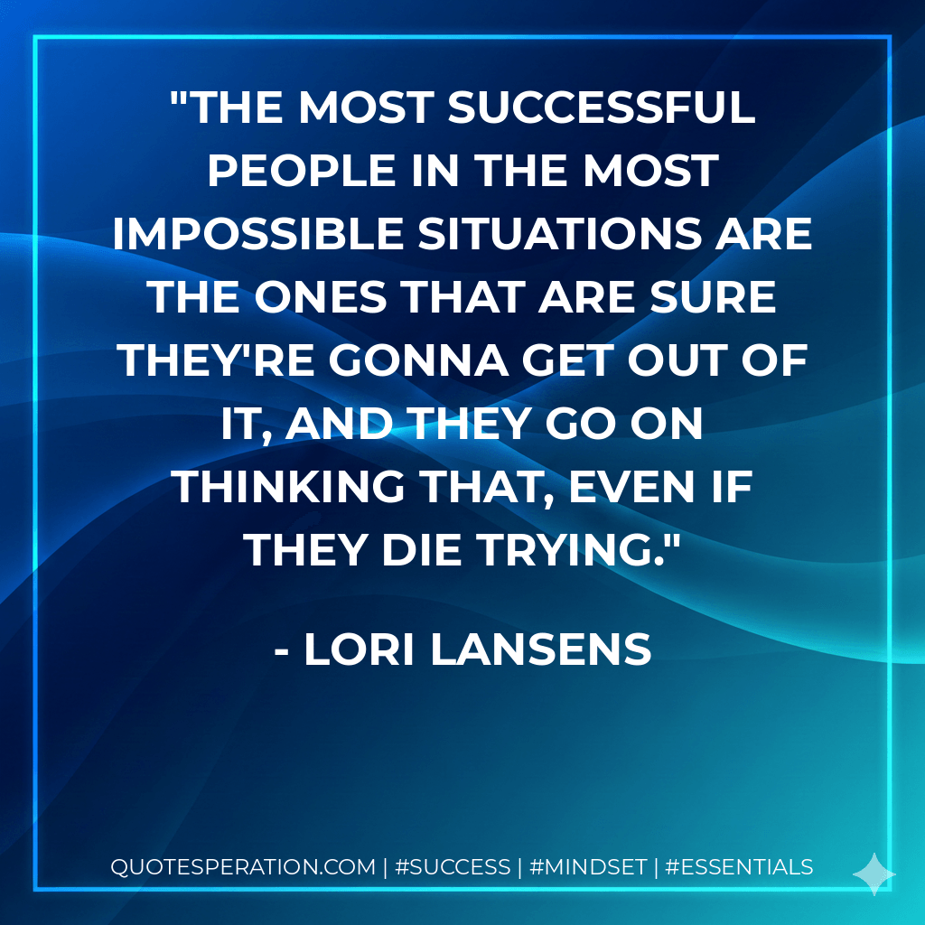 The most successful people in the most impossible situations are the ones that are sure they're gonna get out of it, and they go on thinking that, even if they die trying. - Lori Lansens