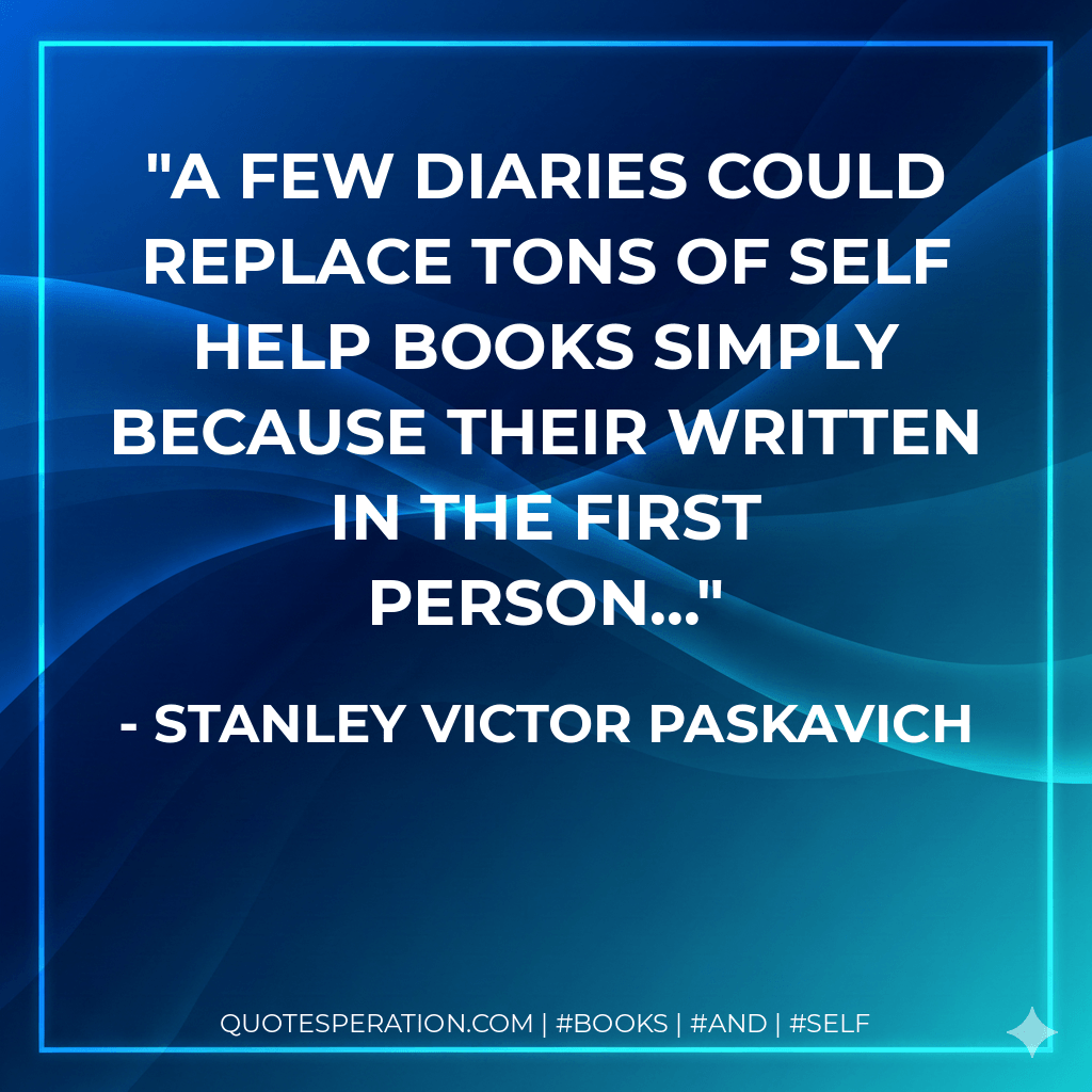 A few diaries could replace tons of self help books simply because their written in the first person... - Stanley Victor Paskavich