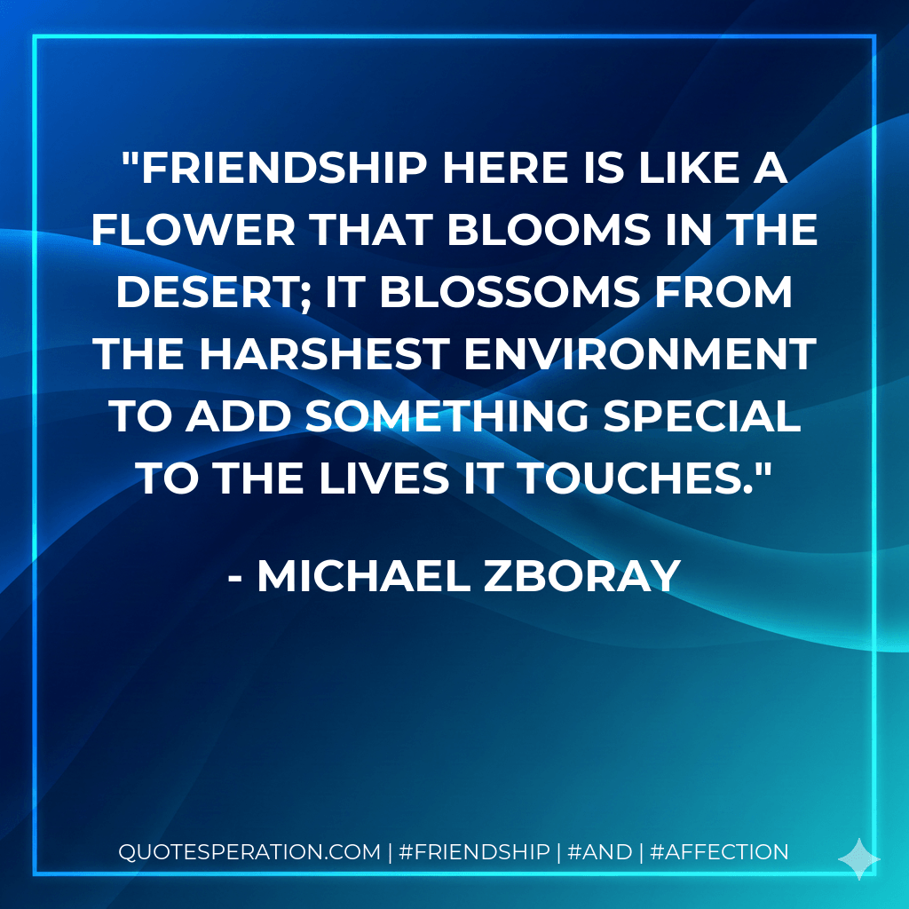 Friendship here is like a flower that blooms in the desert; it blossoms from the harshest environment to add something special to the lives it touches. - Michael Zboray