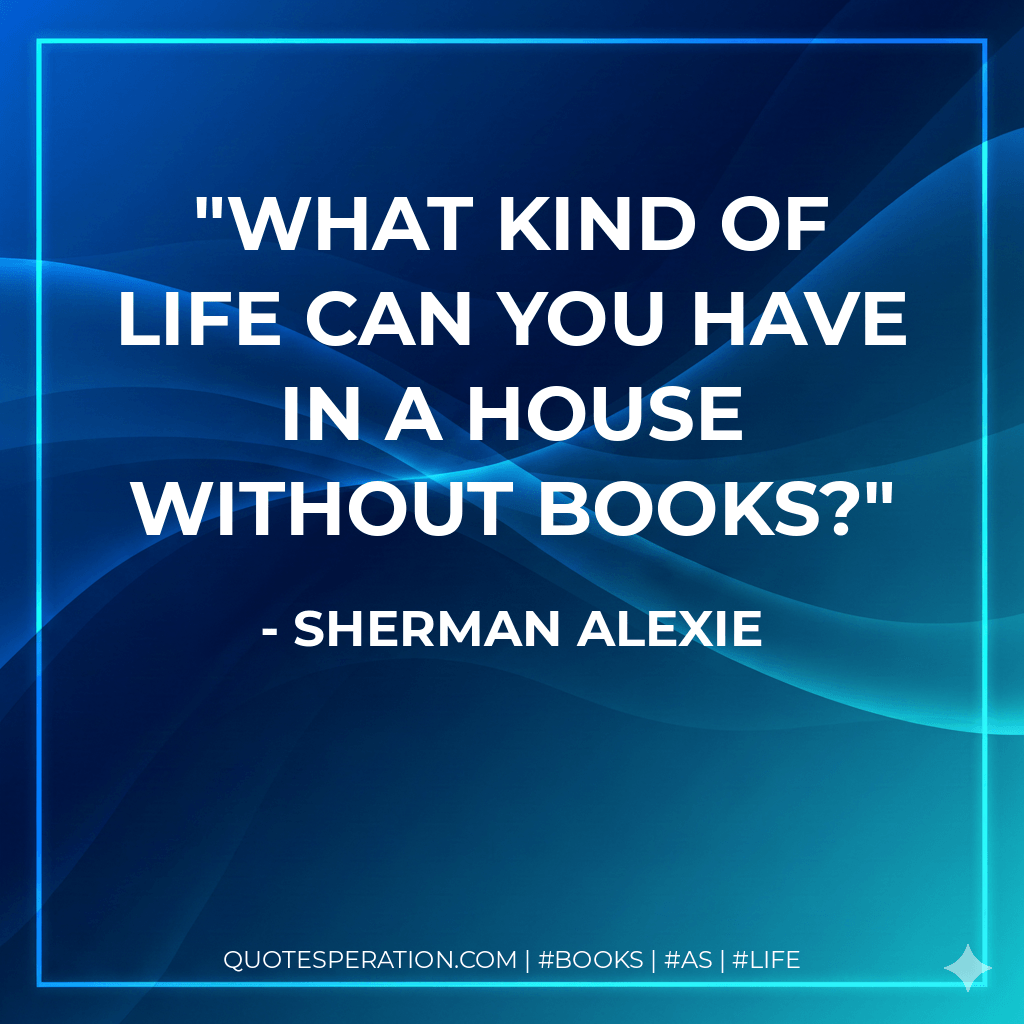 What kind of life can you have in a house without books? - Sherman Alexie