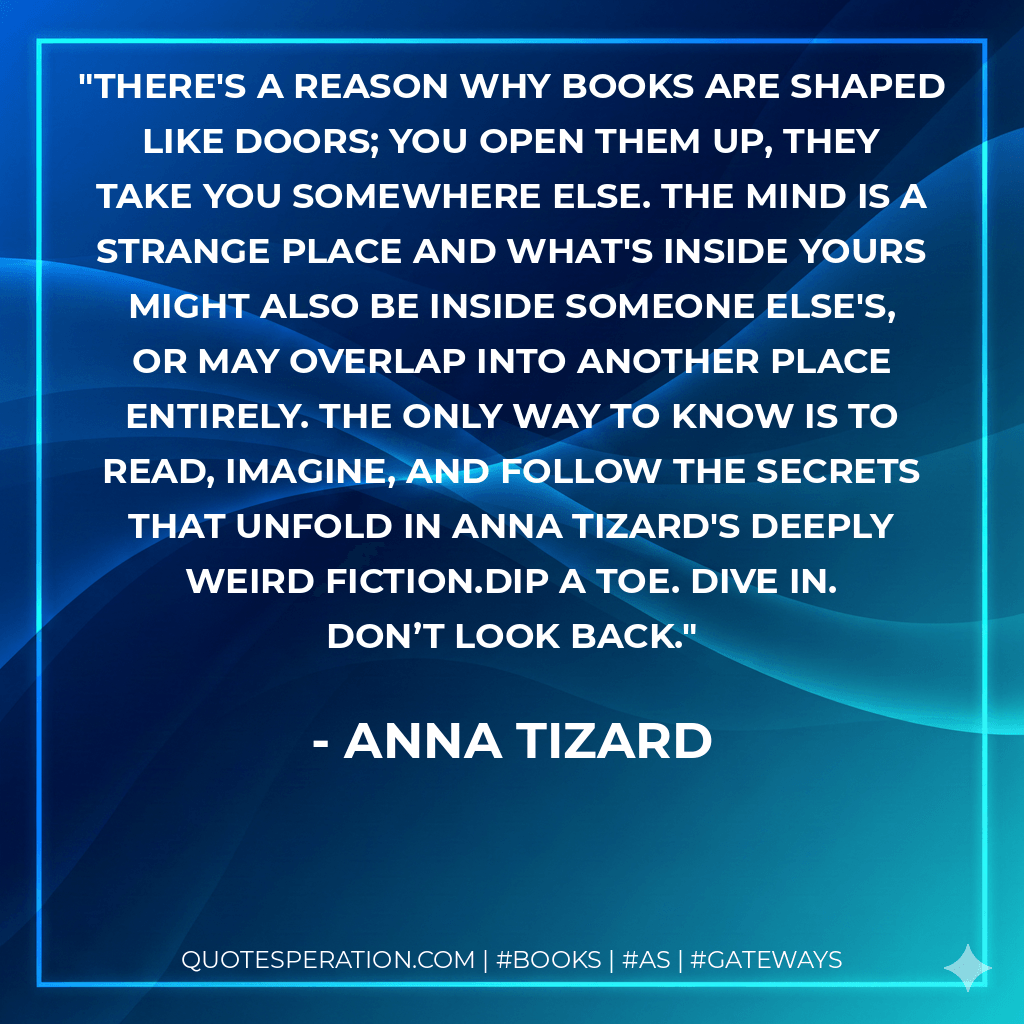 There's a reason why books are shaped like doors; you open them up, they take you somewhere else. The mind is a strange place and what's inside yours might also be inside someone else's, or may overlap into another place entirely. The only way to know is to read, imagine, and follow the secrets that unfold in Anna Tizard's Deeply Weird fiction.Dip a toe. Dive in. Don’t look back. - Anna Tizard