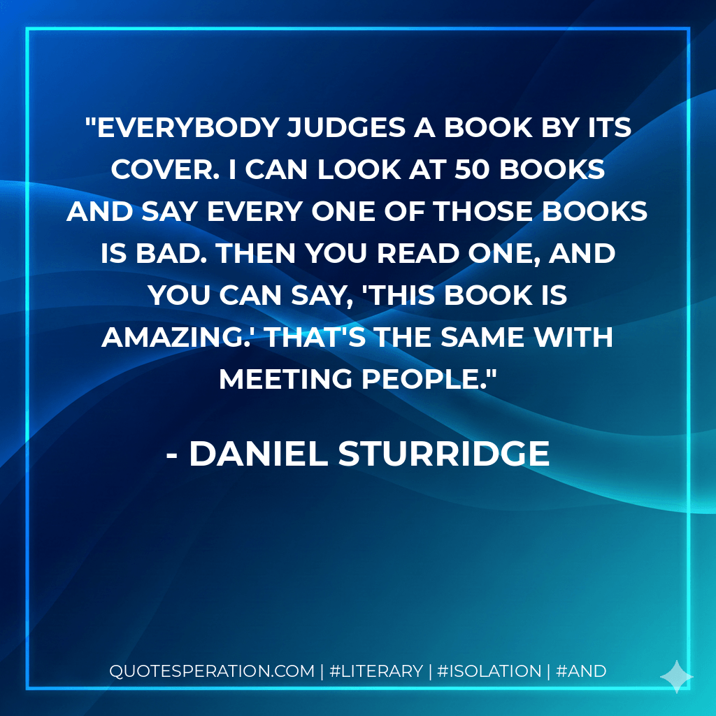 Everybody judges a book by its cover. I can look at 50 books and say every one of those books is bad. Then you read one, and you can say, 'This book is amazing.' That's the same with meeting people. - Daniel Sturridge