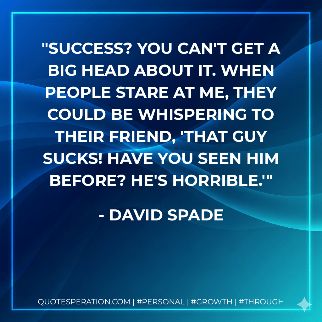 Success? You can't get a big head about it. When people stare at me, they could be whispering to their friend, 'That guy sucks! Have you seen him before? He's horrible.' - David Spade