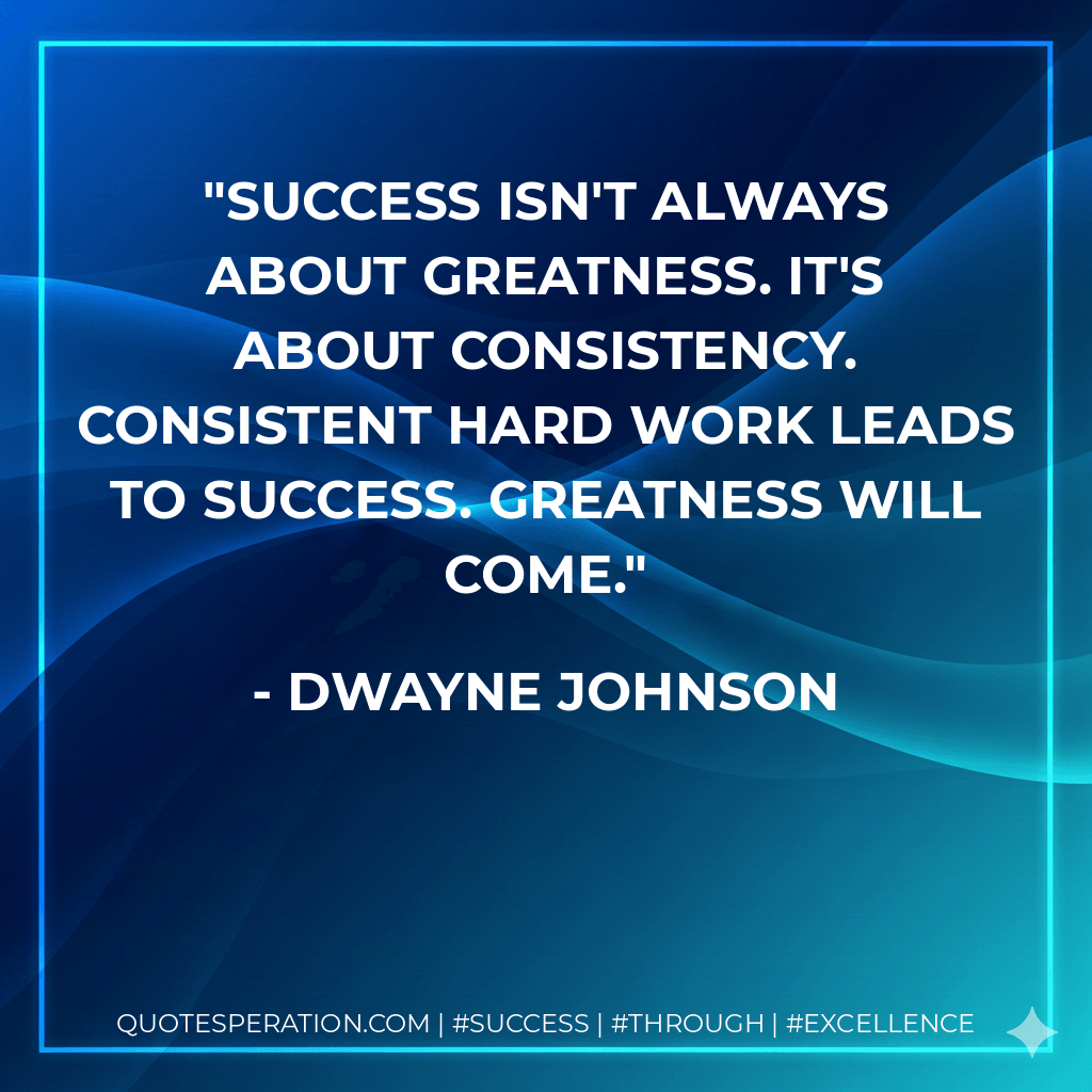 Success isn't always about greatness. It's about consistency. Consistent hard work leads to success. Greatness will come. - Dwayne Johnson
