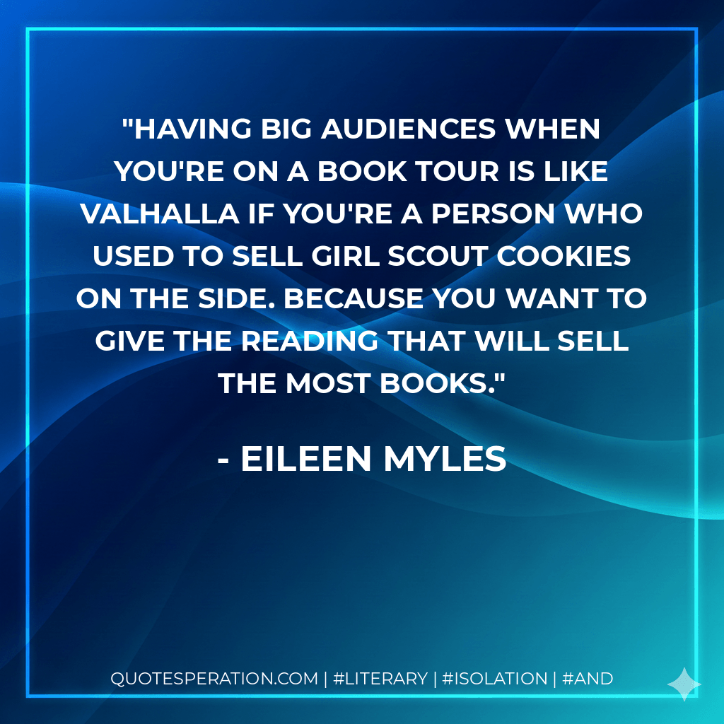 Having big audiences when you're on a book tour is like Valhalla if you're a person who used to sell Girl Scout cookies on the side. Because you want to give the reading that will sell the most books. - Eileen Myles