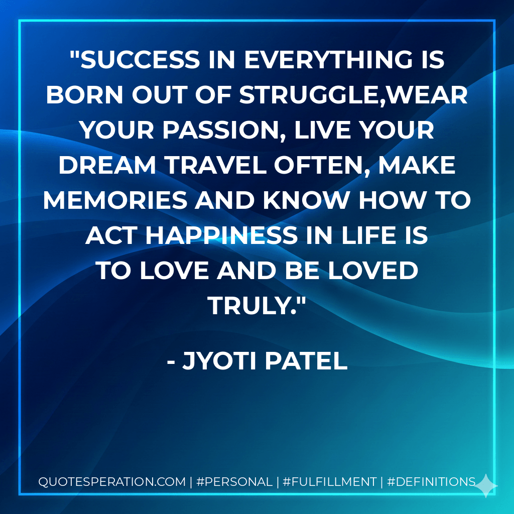 Success in everything is born out of struggle,Wear your passion, live your dream Travel often, make memories And know how to act Happiness in life is to love and be loved truly. - Jyoti Patel
