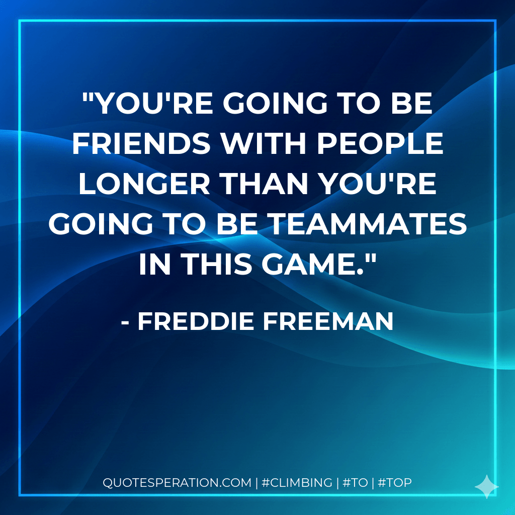 You're going to be friends with people longer than you're going to be teammates in this game. - Freddie Freeman