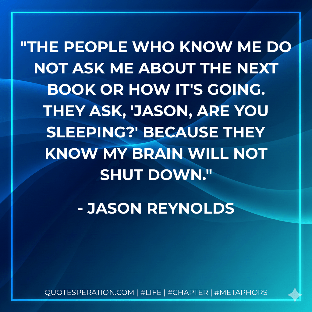 The people who know me do not ask me about the next book or how it's going. They ask, 'Jason, are you sleeping?' because they know my brain will not shut down. - Jason Reynolds