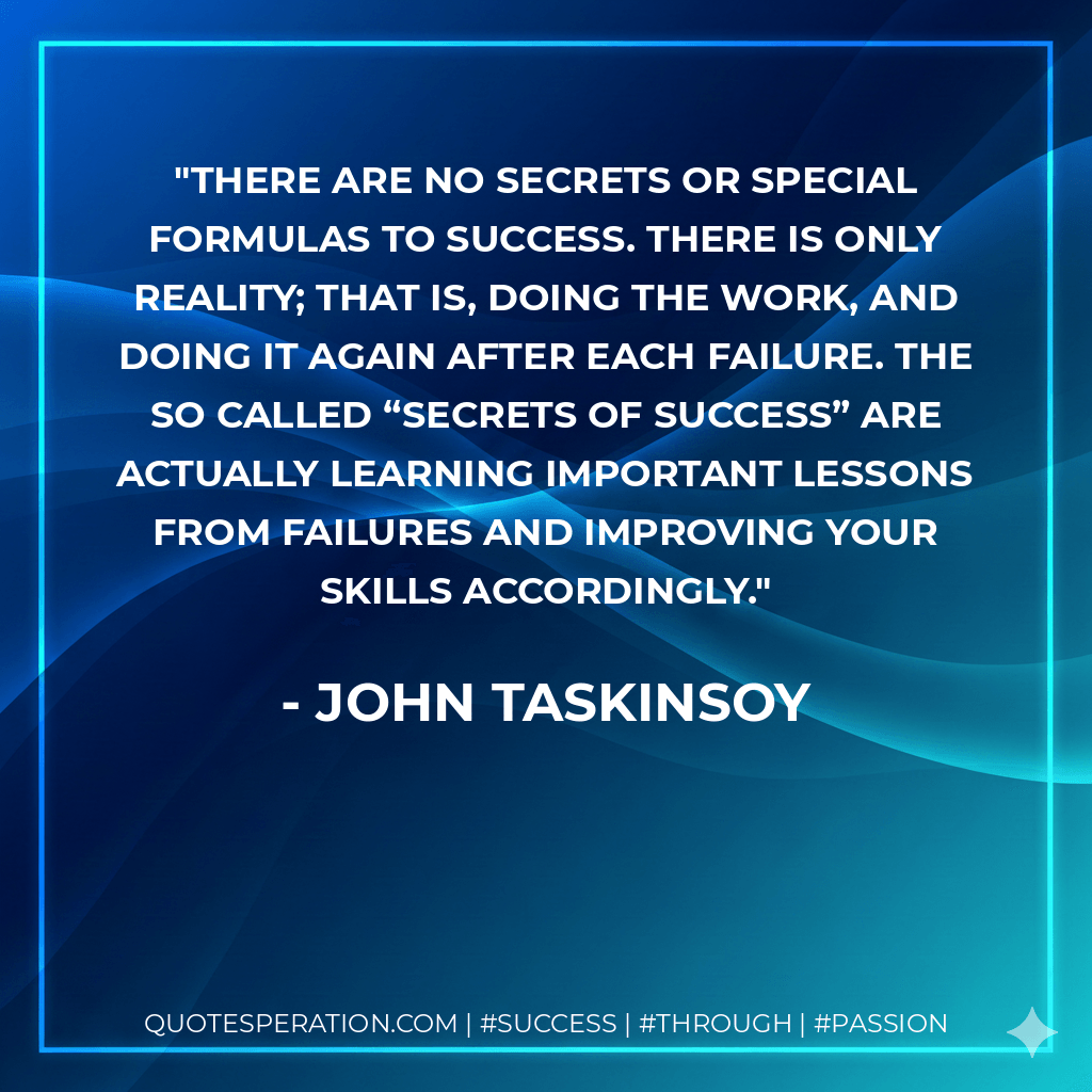 There are no secrets or special formulas to success. There is only reality; that is, doing the work, and doing it again after each failure. The so called “secrets of success” are actually learning important lessons from failures and improving your skills accordingly. - John Taskinsoy