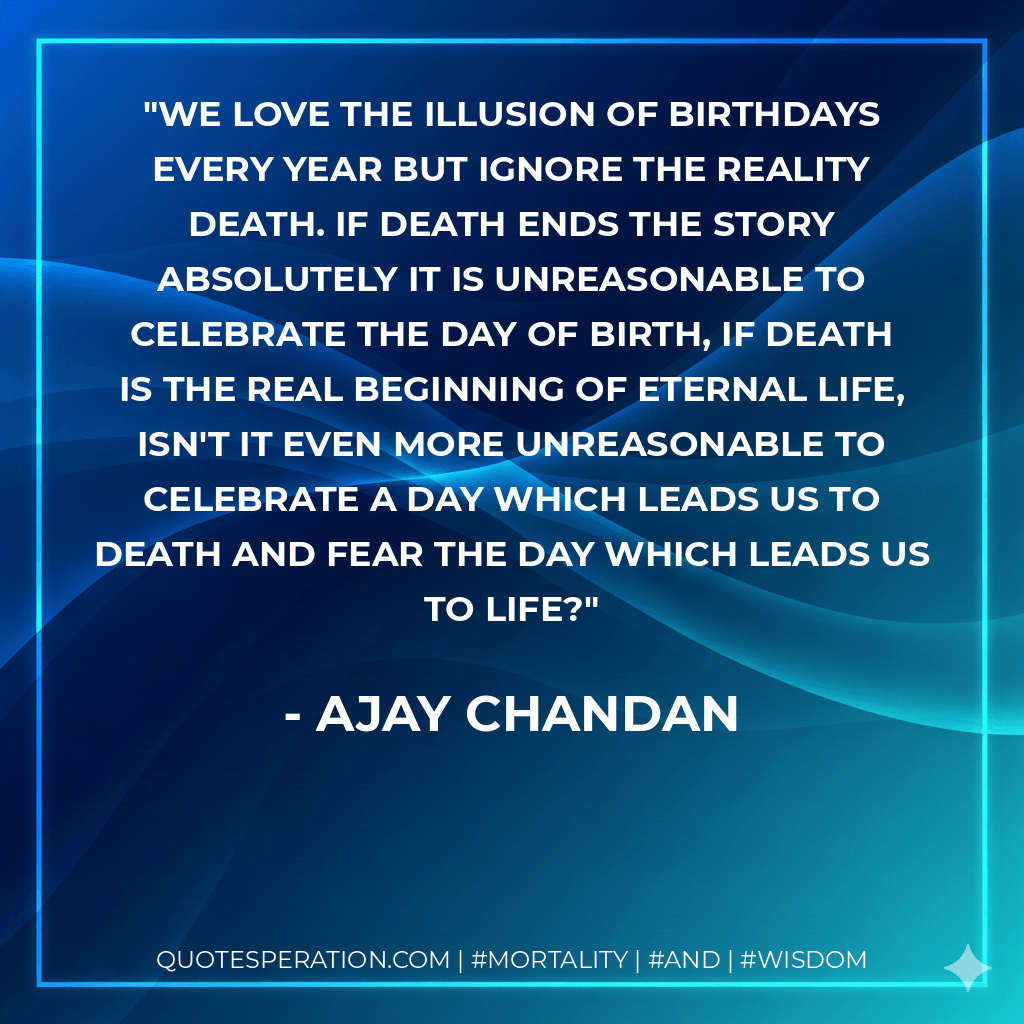 We Love the Illusion of Birthdays every year but ignore the Reality Death. If death ends the story absolutely it is unreasonable to celebrate the day of birth, if death is the real beginning of Eternal life, isn't it even more unreasonable to celebrate a day which leads us to death and fear the day which leads us to life?