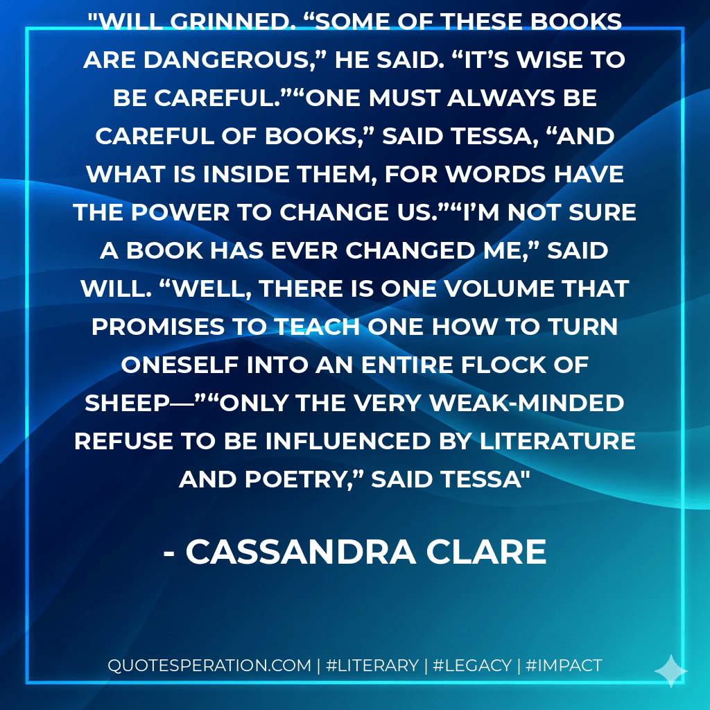 Will grinned. “Some of these books are dangerous,” he said. “It’s wise to be careful.”“One must always be careful of books,” said Tessa, “and what is inside them, for words have the power to change us.”“I’m not sure a book has ever changed me,” said Will. “Well, there is one volume that promises to teach one how to turn oneself into an entire flock of sheep—”“Only the very weak-minded refuse to be influenced by literature and poetry,” said Tessa - Cassandra Clare