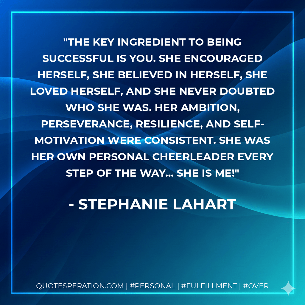The key ingredient to being successful is YOU. She encouraged herself, she believed in herself, she loved herself, and she NEVER doubted who she was. Her ambition, perseverance, resilience, and self-motivation were consistent. She was her own personal cheerleader every step of the way… She is me! - Stephanie Lahart
