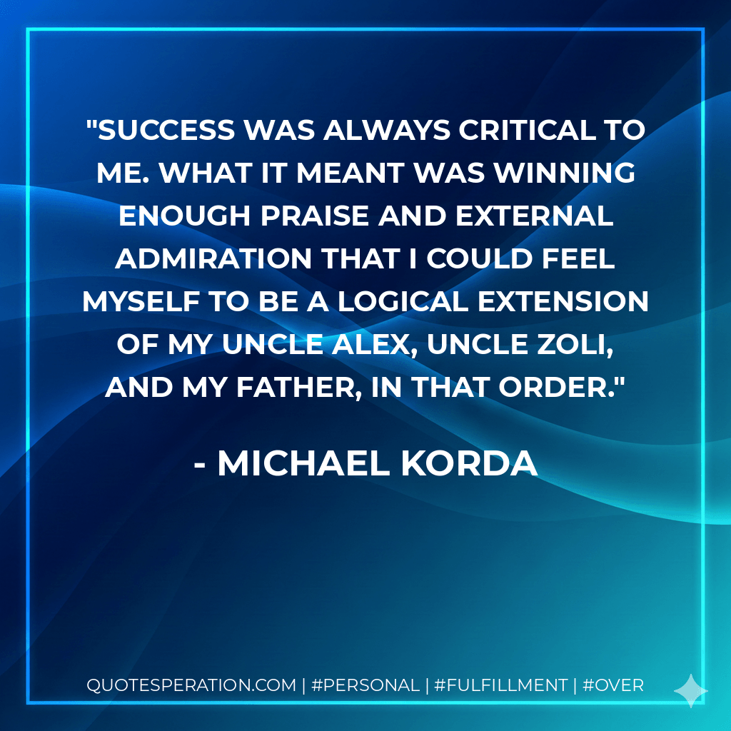 Success was always critical to me. What it meant was winning enough praise and external admiration that I could feel myself to be a logical extension of my Uncle Alex, Uncle Zoli, and my father, in that order. - Michael Korda