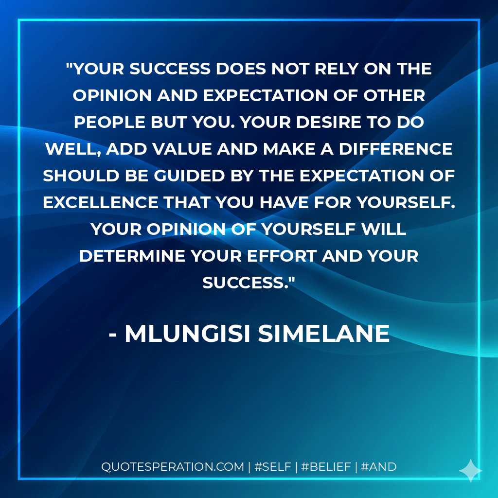 Your success does not rely on the opinion and expectation of other people but you. Your desire to do well, add value and make a difference should be guided by the expectation of excellence that you have for yourself. Your opinion of yourself will determine your effort and your success. - Mlungisi Simelane