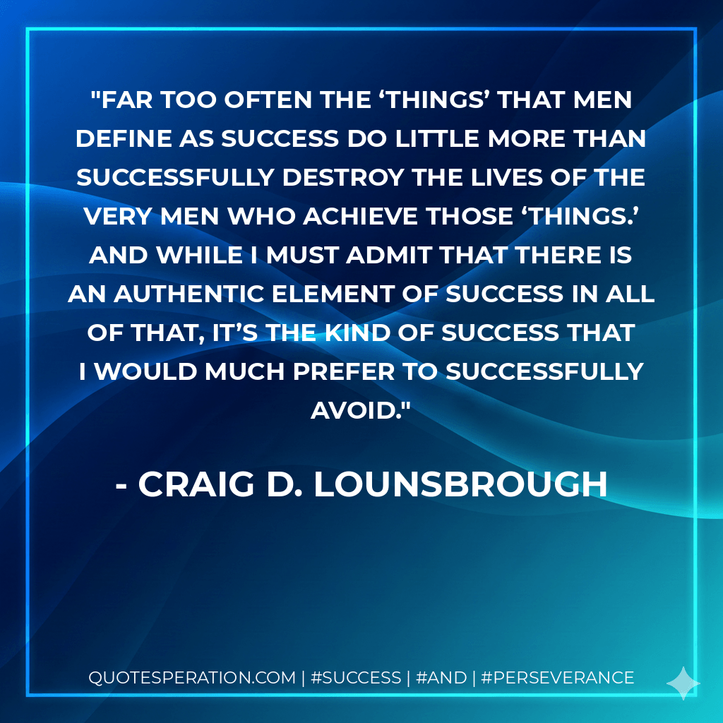 Far too often the ‘things’ that men define as success do little more than successfully destroy the lives of the very men who achieve those ‘things.’ And while I must admit that there is an authentic element of success in all of that, it’s the kind of success that I would much prefer to successfully avoid.