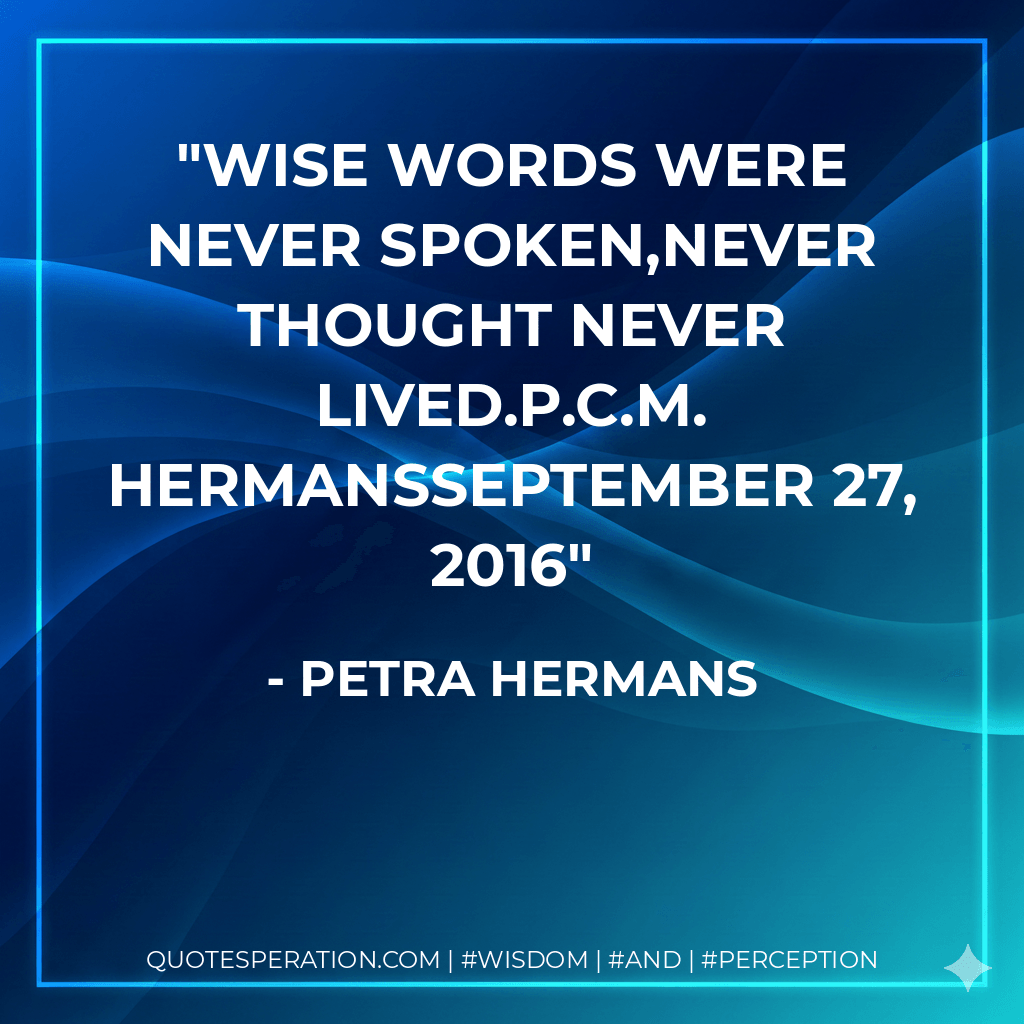 Wise words were never spoken,never thought never lived.P.C.M. HermansSeptember 27, 2016 - Petra Hermans