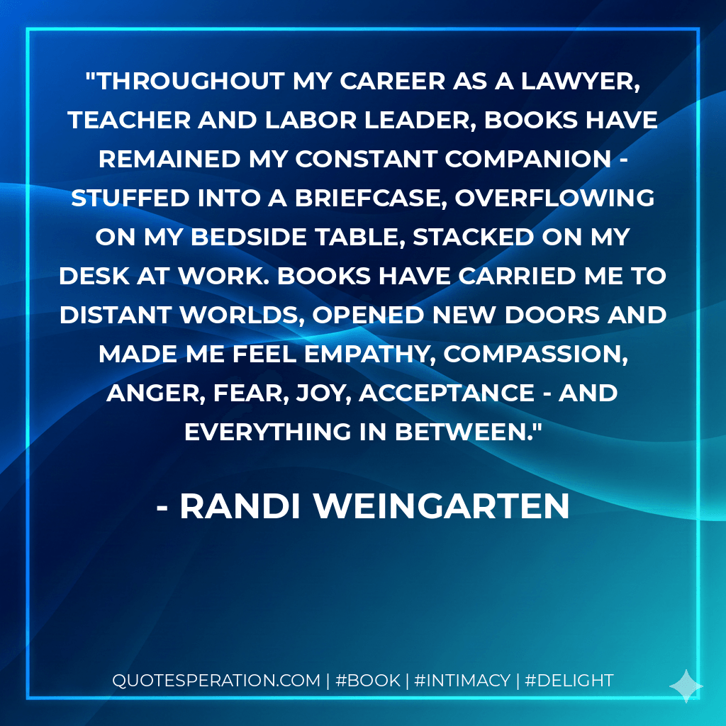 Throughout my career as a lawyer, teacher and labor leader, books have remained my constant companion - stuffed into a briefcase, overflowing on my bedside table, stacked on my desk at work. Books have carried me to distant worlds, opened new doors and made me feel empathy, compassion, anger, fear, joy, acceptance - and everything in between. - Randi Weingarten