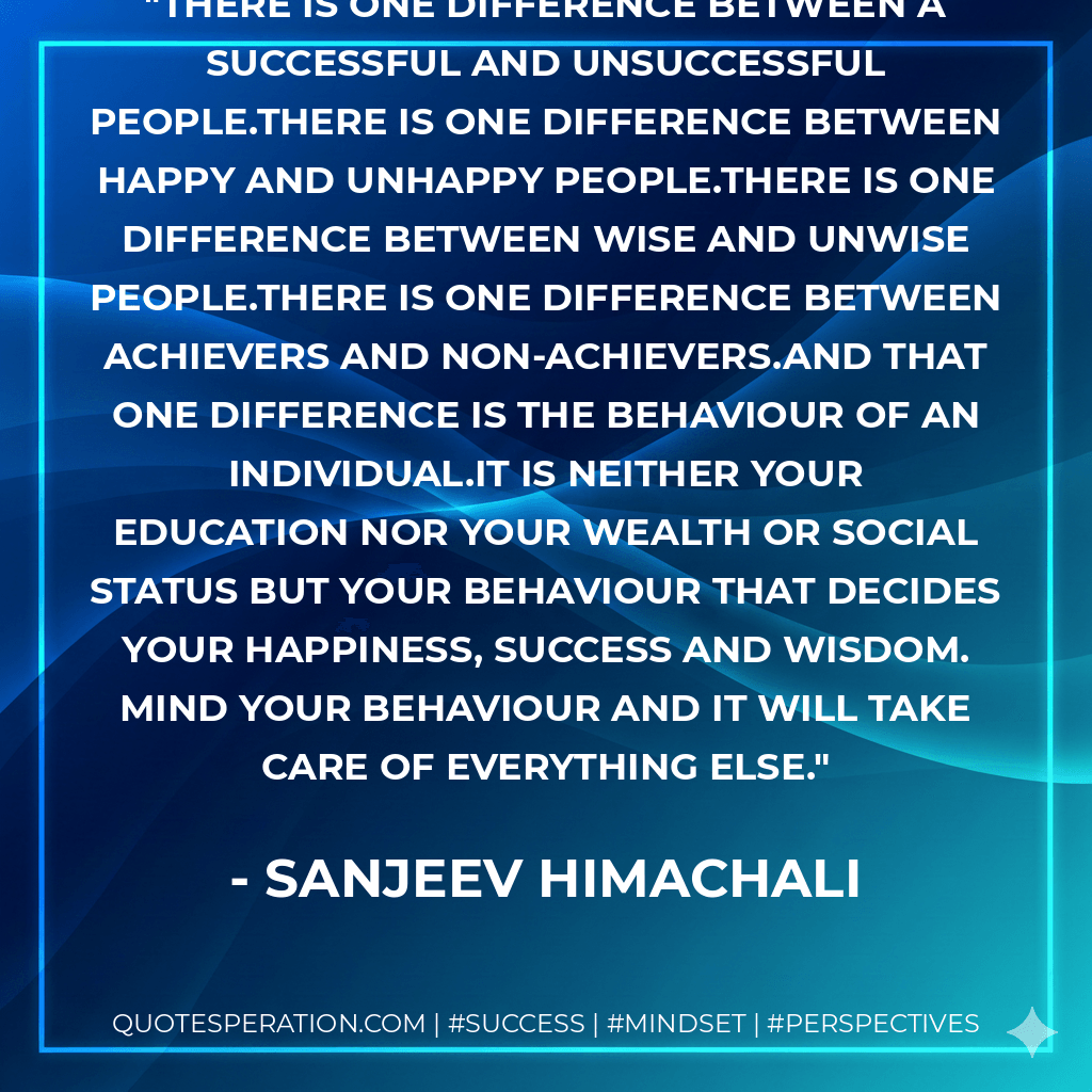 There is ONE difference between a successful and unsuccessful people.There is ONE difference between happy and unhappy people.There is ONE difference between wise and unwise people.There is ONE difference between achievers and non-achievers.And that ONE difference is the BEHAVIOUR of an individual.It is neither your education nor your wealth or social status but your BEHAVIOUR that decides your happiness, success and wisdom. Mind your behaviour and it will take care of everything else. - Sanjeev Himachali