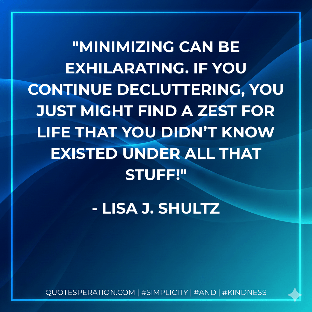 Minimizing can be exhilarating. If you continue decluttering, you just might find a zest for life that you didn’t know existed under all that stuff! - Lisa J. Shultz
