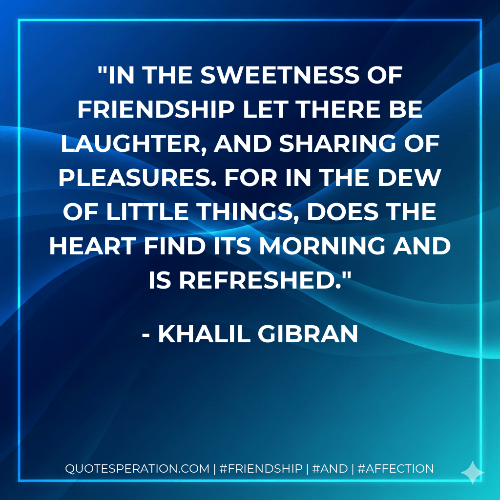 In the sweetness of friendship let there be laughter, and sharing of pleasures. For in the dew of little things, does the heart find its morning and is refreshed. - Khalil Gibran