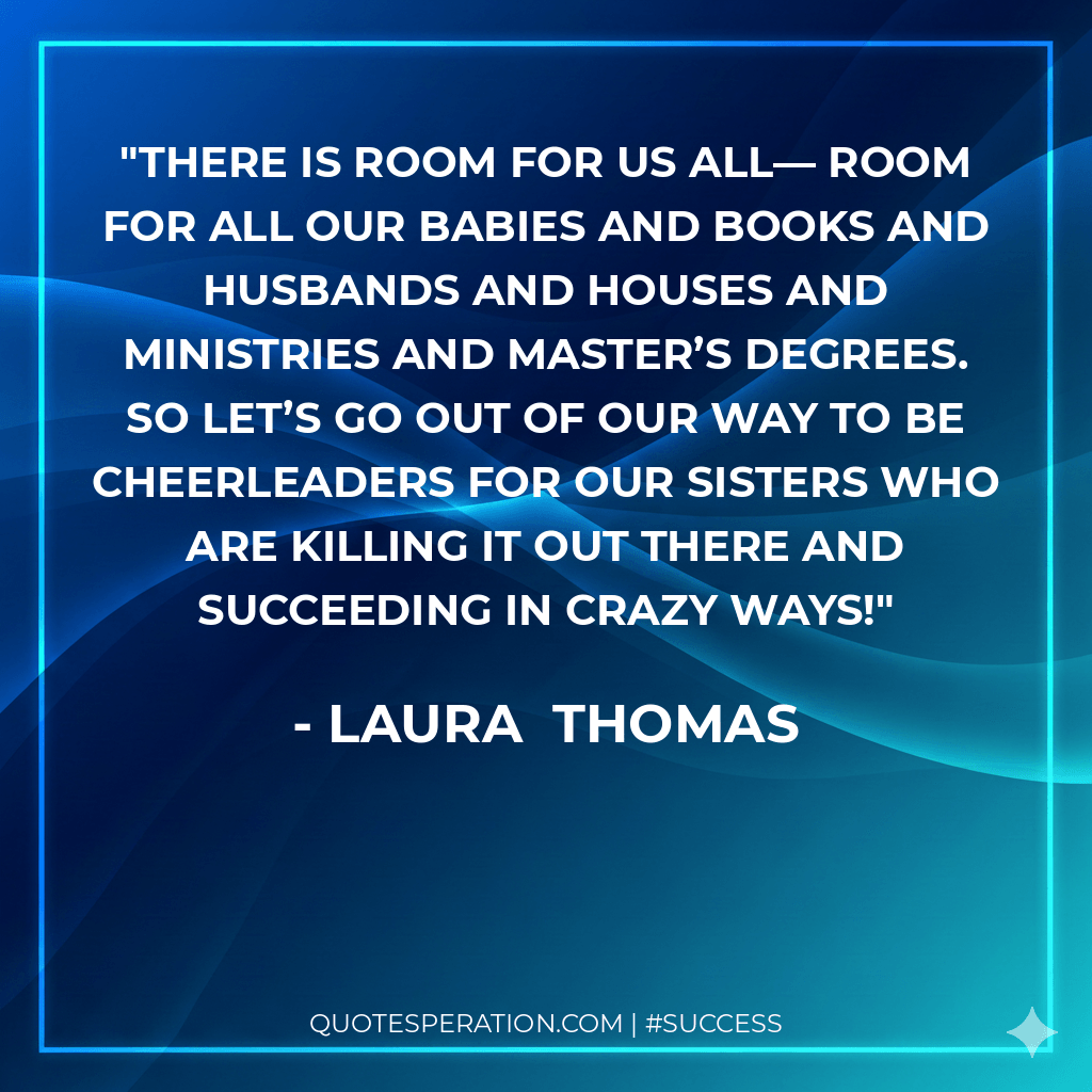 There is room for us all— room for all our babies and books and husbands and houses and ministries and master’s degrees. So let’s go out of our way to be cheerleaders for our sisters who are killing it out there and succeeding in crazy ways!
