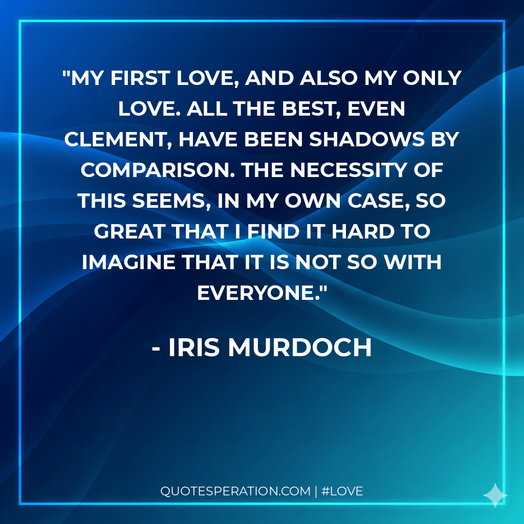 My first love, and also my only love. All the best, even Clement, have been shadows by comparison. The necessity of this seems, in my own case, so great that I find it hard to imagine that it is not so with everyone.