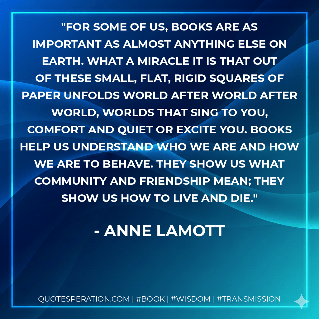For some of us, books are as important as almost anything else on earth. What a miracle it is that out of these small, flat, rigid squares of paper unfolds world after world after world, worlds that sing to you, comfort and quiet or excite you. Books help us understand who we are and how we are to behave. They show us what community and friendship mean; they show us how to live and die. - Anne Lamott
