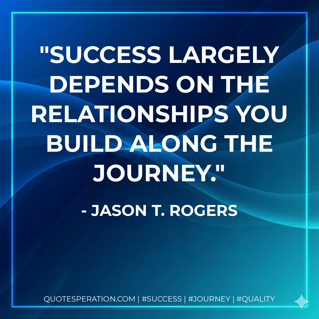Success largely depends on the relationships you build along the journey. - Jason T. Rogers
