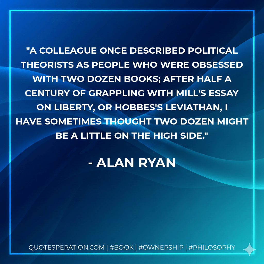 A colleague once described political theorists as people who were obsessed with two dozen books; after half a century of grappling with Mill's essay On Liberty, or Hobbes's Leviathan, I have sometimes thought two dozen might be a little on the high side. - Alan Ryan