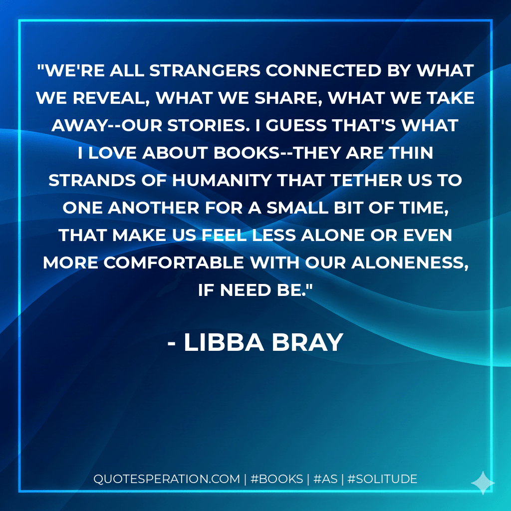 We're all strangers connected by what we reveal, what we share, what we take away--our stories. I guess that's what I love about books--they are thin strands of humanity that tether us to one another for a small bit of time, that make us feel less alone or even more comfortable with our aloneness, if need be. - Libba Bray