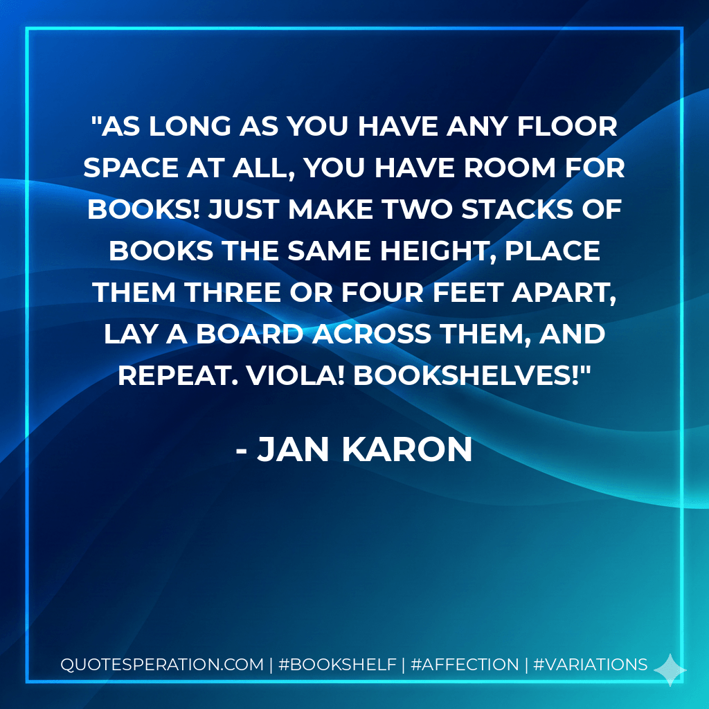 As long as you have any floor space at all, you have room for books! Just make two stacks of books the same height, place them three or four feet apart, lay a board across them, and repeat. Viola! Bookshelves! - Jan Karon