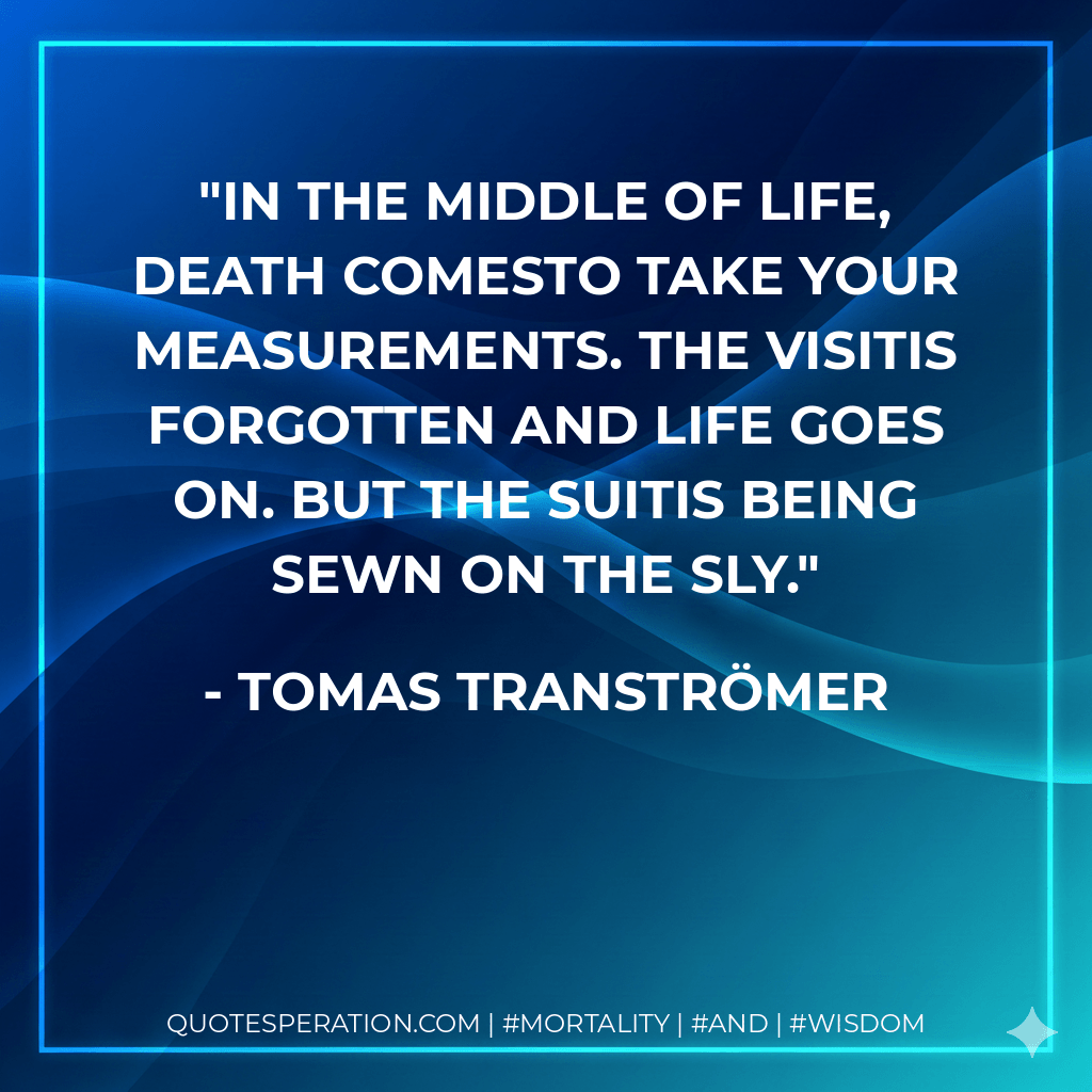 In the middle of life, death comesto take your measurements. The visitis forgotten and life goes on. But the suitis being sewn on the sly. - Tomas Tranströmer