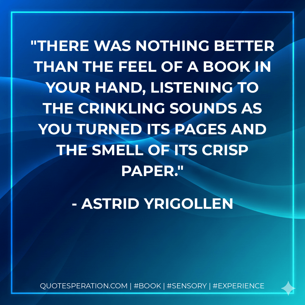 There was nothing better than the feel of a book in your hand, listening to the crinkling sounds as you turned its pages and the smell of its crisp paper. - Astrid Yrigollen