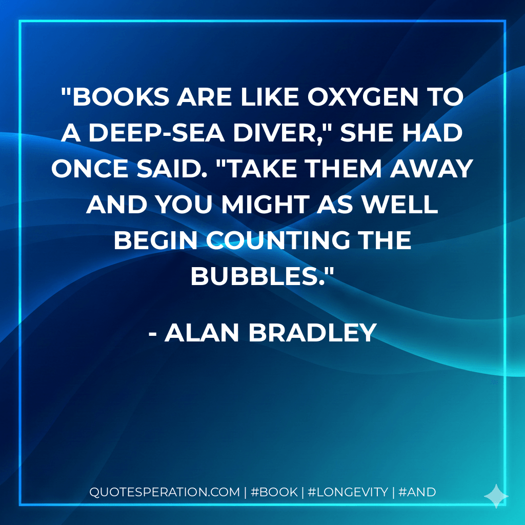 Books are like oxygen to a deep-sea diver," she had once said. "Take them away and you might as well begin counting the bubbles. - Alan Bradley