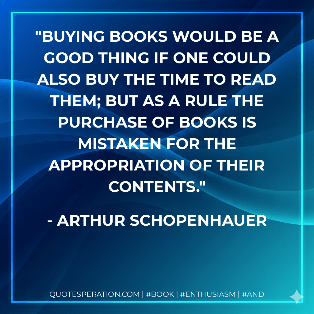 Buying books would be a good thing if one could also buy the time to read them; but as a rule the purchase of books is mistaken for the appropriation of their contents. - Arthur Schopenhauer