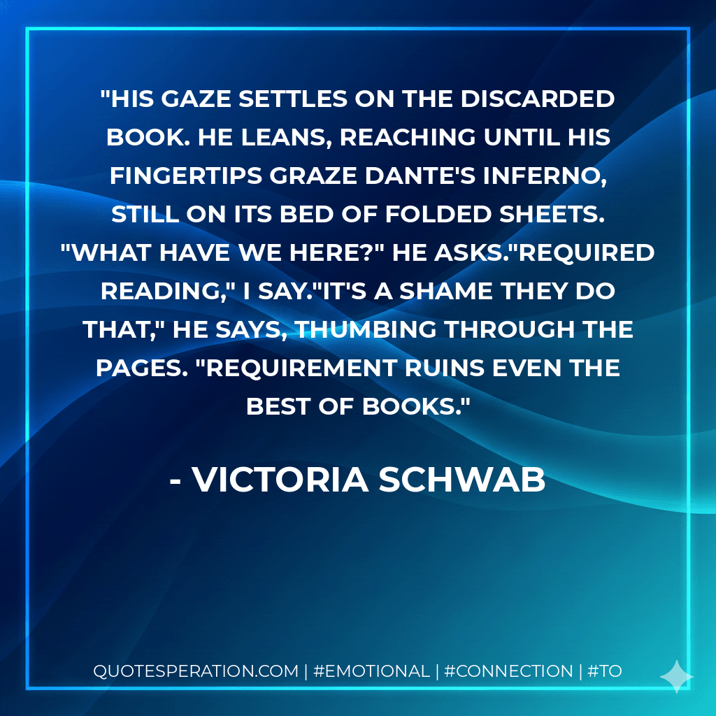 His gaze settles on the discarded book. He leans, reaching until his fingertips graze Dante's Inferno, still on its bed of folded sheets. "What have we here?" he asks."Required reading," I say."It's a shame they do that," he says, thumbing through the pages. "Requirement ruins even the best of books. - Victoria Schwab