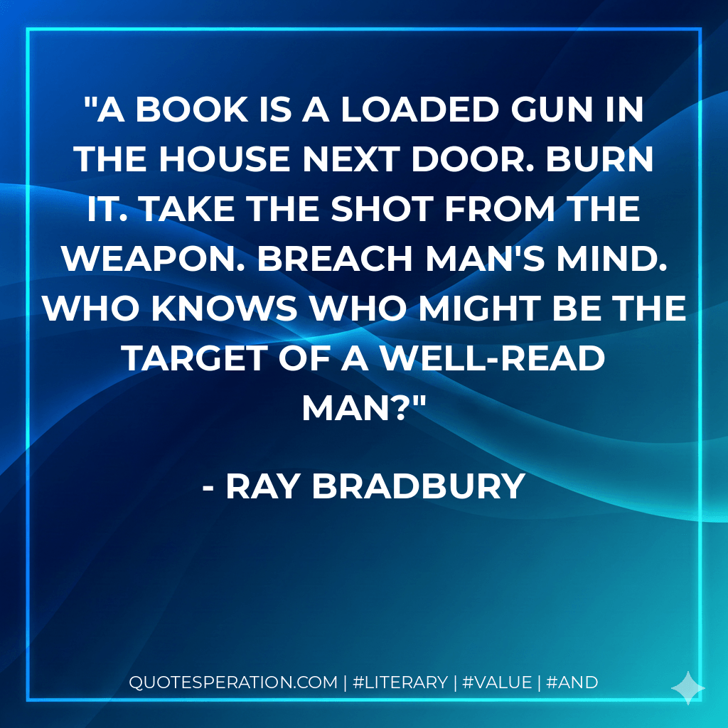 A book is a loaded gun in the house next door. Burn it. Take the shot from the weapon. Breach man's mind. Who knows who might be the target of a well-read man? - Ray Bradbury