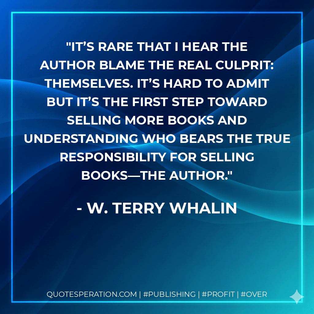 It’s rare that I hear the author blame the real culprit: themselves. It’s hard to admit but it’s the first step toward selling more books and understanding who bears the true responsibility for selling books—the author. - W. Terry Whalin