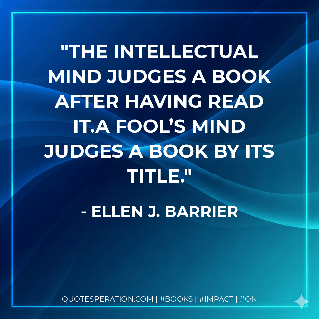 The intellectual mind judges a book after having read it.A fool’s mind judges a book by its title. - Ellen J. Barrier