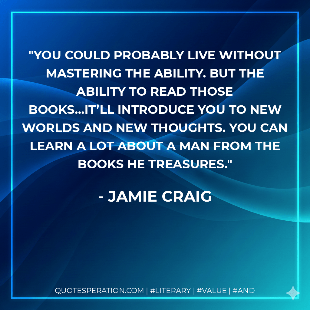 You could probably live without mastering the ability. But the ability to read those books…it’ll introduce you to new worlds and new thoughts. You can learn a lot about a man from the books he treasures. - Jamie Craig