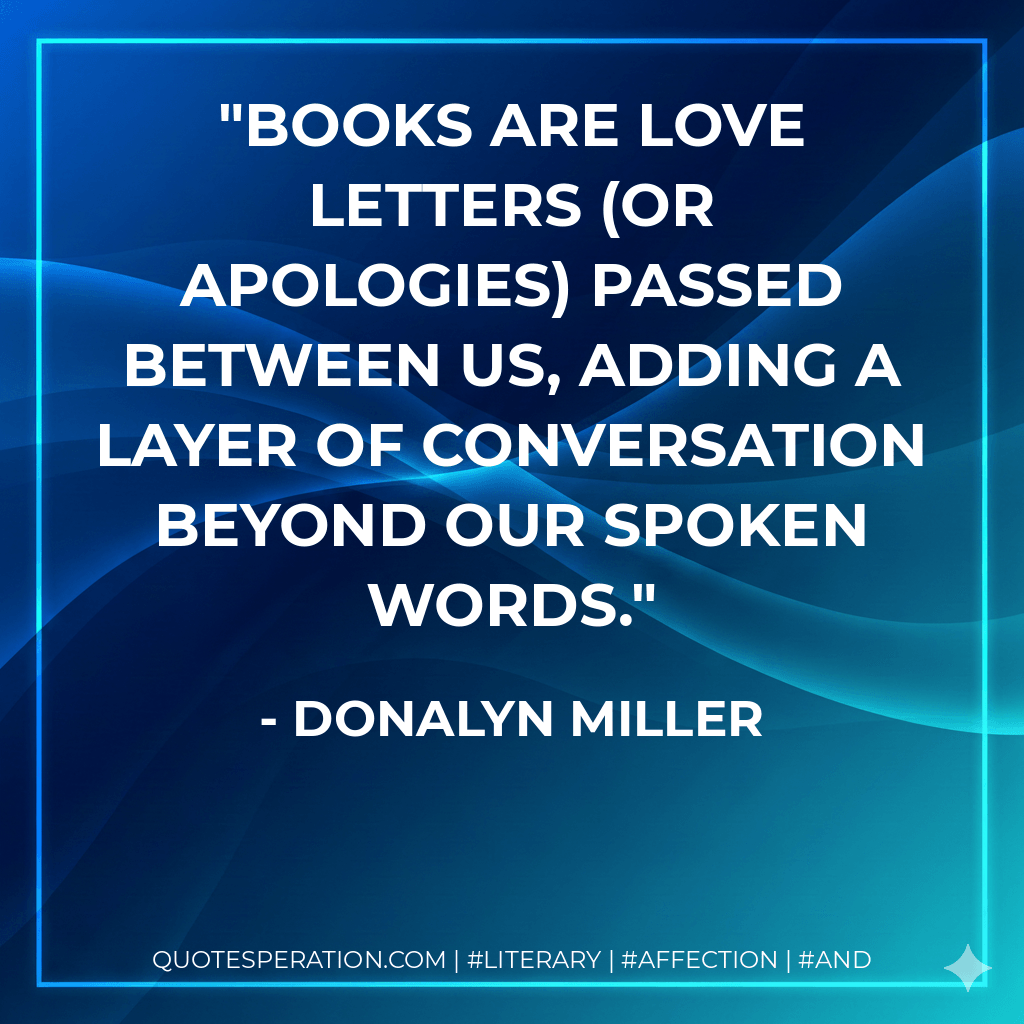 Books are love letters (or apologies) passed between us, adding a layer of conversation beyond our spoken words. - Donalyn Miller