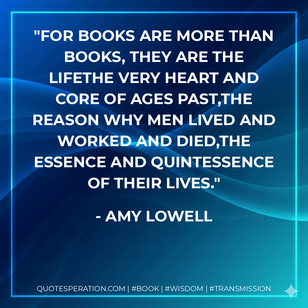 For books are more than books, they are the lifeThe very heart and core of ages past,The reason why men lived and worked and died,The essence and quintessence of their lives. - Amy Lowell