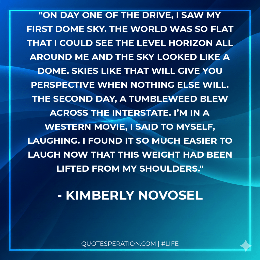 On day one of the drive, I saw my first dome sky. The world was so flat that I could see the level horizon all around me and the sky looked like a dome. Skies like that will give you perspective when nothing else will. The second day, a tumbleweed blew across the interstate. I’m in a western movie, I said to myself, laughing. I found it so much easier to laugh now that this weight had been lifted from my shoulders.